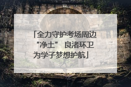 全力守护考场周边“净土” 良渚环卫为学子梦想护航